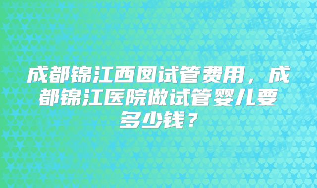 成都锦江西囡试管费用，成都锦江医院做试管婴儿要多少钱？