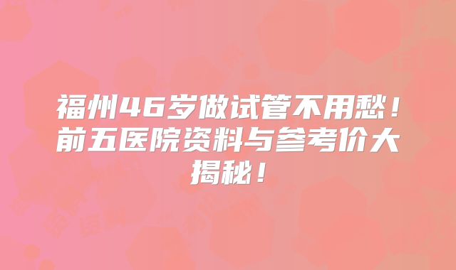 福州46岁做试管不用愁！前五医院资料与参考价大揭秘！