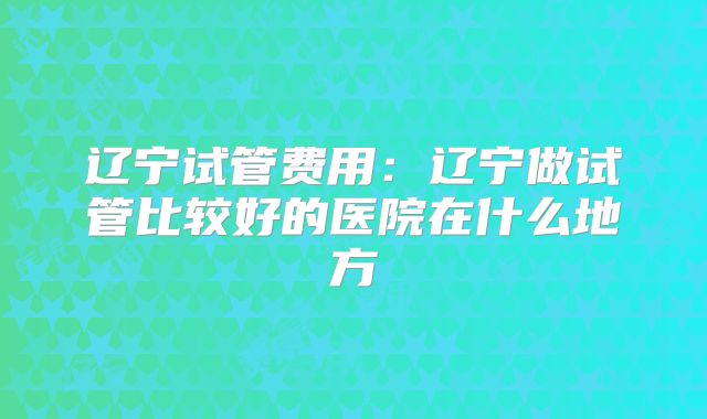 辽宁试管费用:辽宁做试管比较好的医院在什么地方