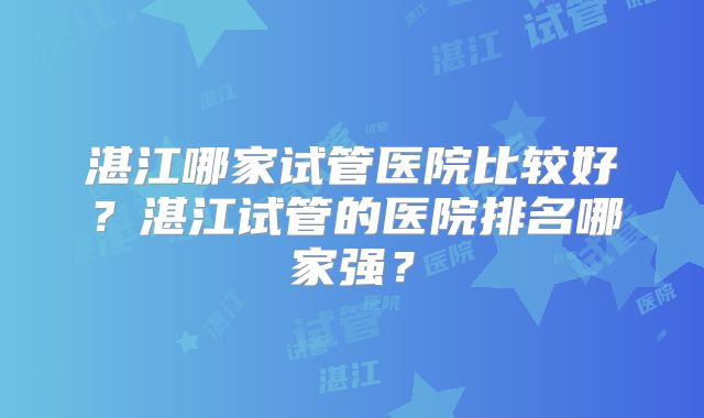 湛江哪家试管医院比较好?湛江试管的医院排名哪家强?