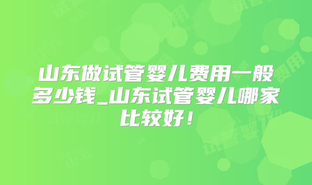山东做试管婴儿费用一般多少钱_山东试管婴儿哪家比较好！