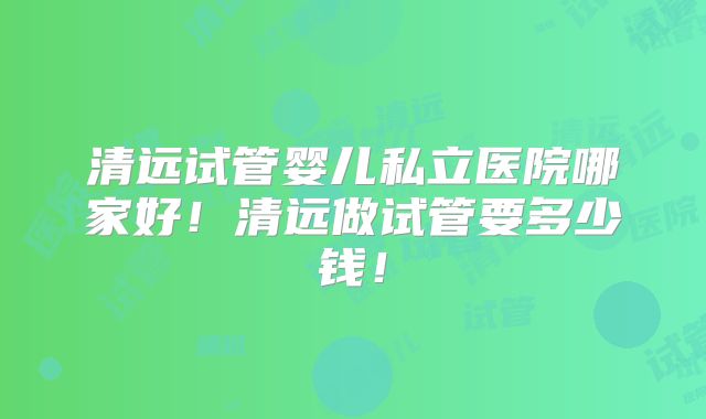 清远试管婴儿私立医院哪家好！清远做试管要多少钱！