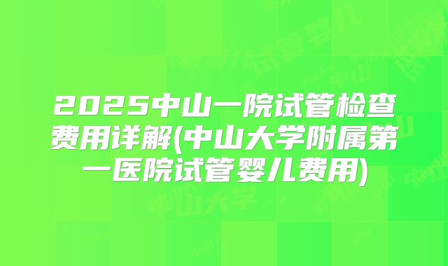 2025中山一院试管检查费用详解(中山大学附属第一医院试管婴儿费用)