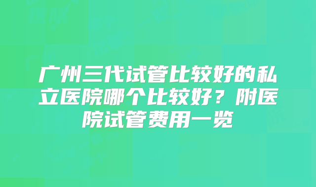 广州三代试管比较好的私立医院哪个比较好?附医院试管费用一览