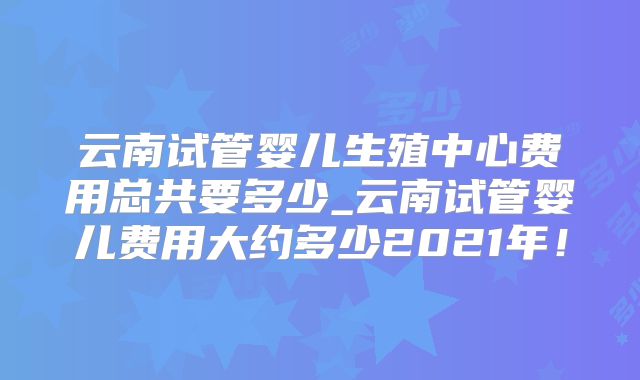 云南试管婴儿生殖中心费用总共要多少_云南试管婴儿费用大约多少2021年！