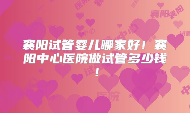 襄阳试管婴儿哪家好!襄阳中心医院做试管多少钱!