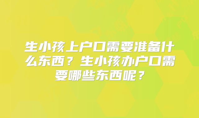 生小孩上户口需要准备什么东西?生小孩办户口需要哪些东西呢?