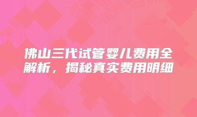 佛山三代试管婴儿费用全解析，揭秘真实费用明细