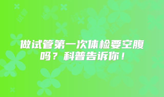 做试管第一次体检要空腹吗？科普告诉你！