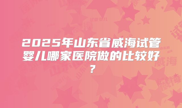 2025年山东省威海试管婴儿哪家医院做的比较好？