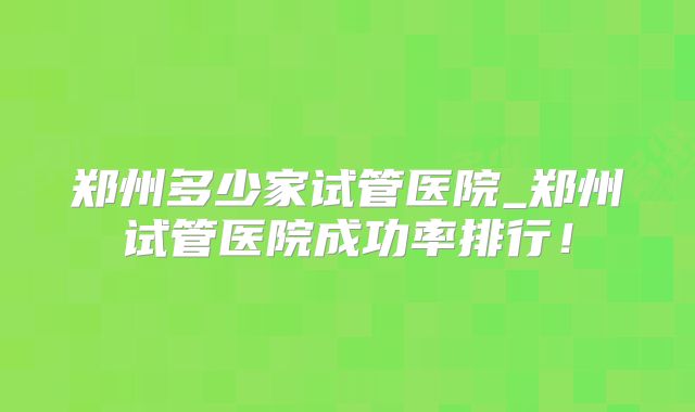 郑州多少家试管医院_郑州试管医院成功率排行！