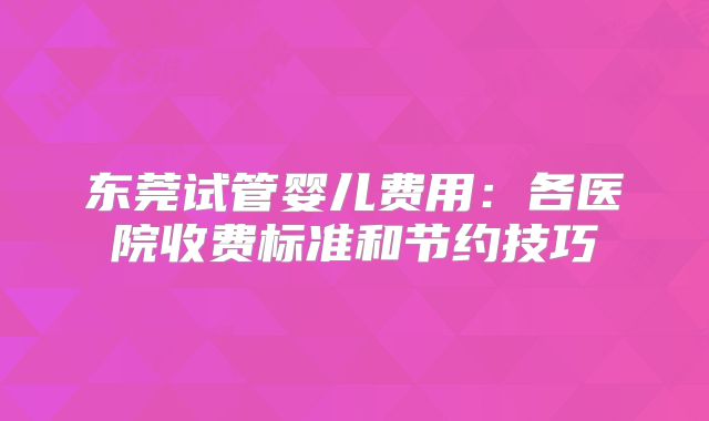 东莞试管婴儿费用:各医院收费标准和节约技巧