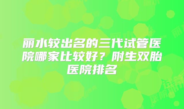 丽水较出名的三代试管医院哪家比较好？附生双胎医院排名