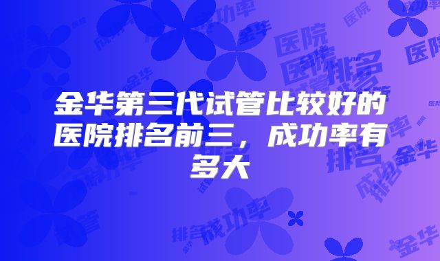 金华第三代试管比较好的医院排名前三，成功率有多大