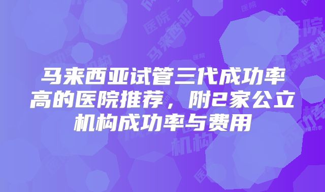 马来西亚试管三代成功率高的医院推荐，附2家公立机构成功率与费用