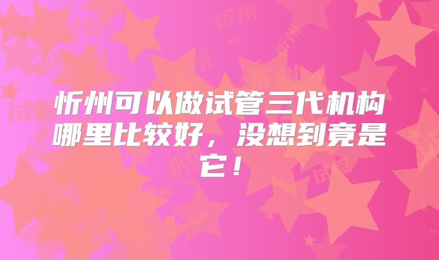 忻州可以做试管三代机构哪里比较好,没想到竟是它!