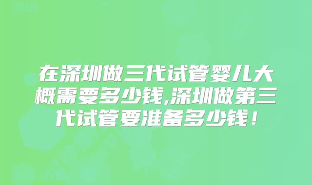 在深圳做三代试管婴儿大概需要多少钱,深圳做第三代试管要准备多少钱!