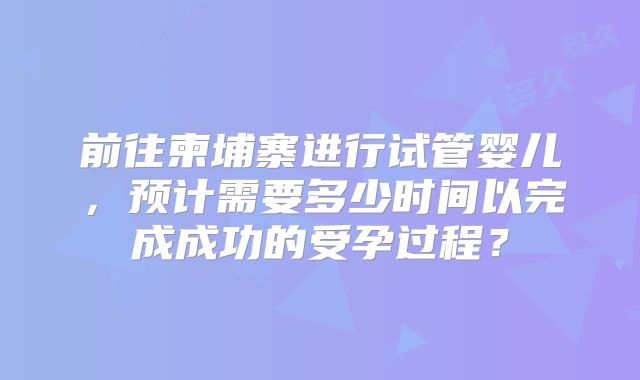前往柬埔寨进行试管婴儿,预计需要多少时间以完成成功的受孕过程?