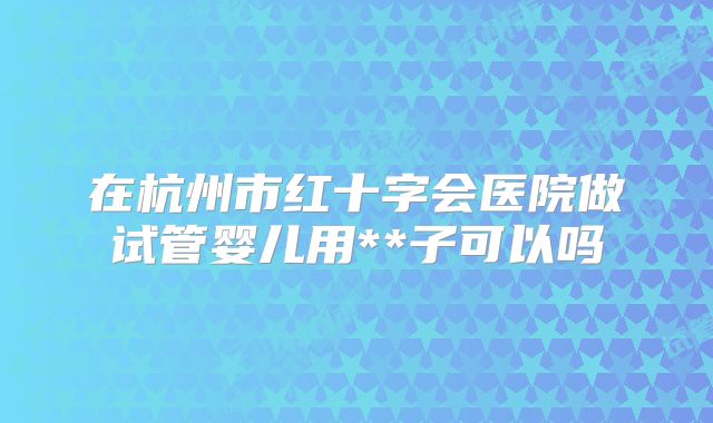 在杭州市红十字会医院做试管婴儿用**子可以吗