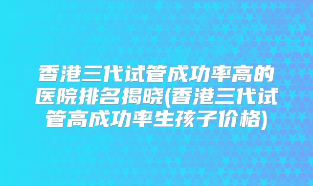 香港三代试管成功率高的医院排名揭晓(香港三代试管高成功率生孩子价格)