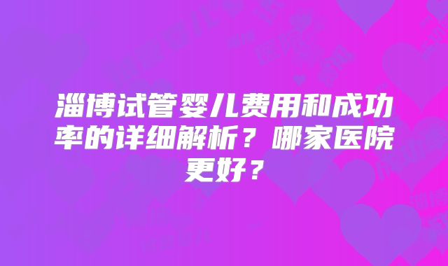 淄博试管婴儿费用和成功率的详细解析?哪家医院更好?