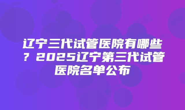 辽宁三代试管医院有哪些？2025辽宁第三代试管医院名单公布