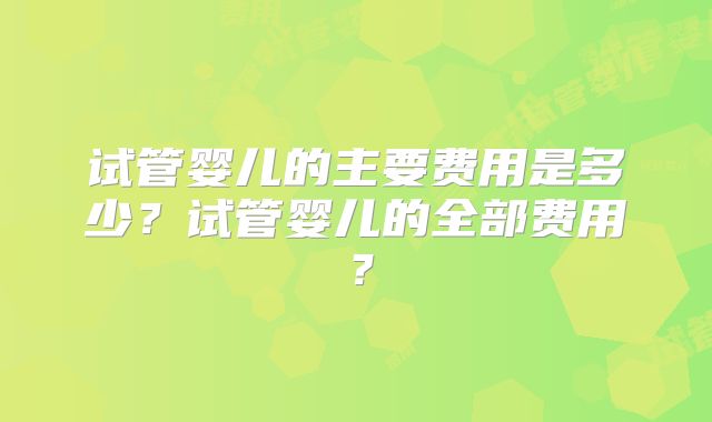 试管婴儿的主要费用是多少？试管婴儿的全部费用？