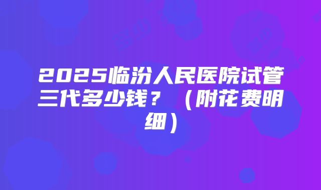 2025临汾人民医院试管三代多少钱？（附花费明细）