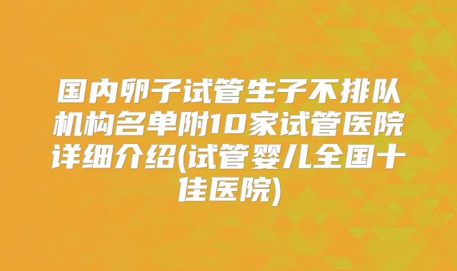 国内卵子试管生子不排队机构名单附10家试管医院详细介绍(试管婴儿全国十佳医院)