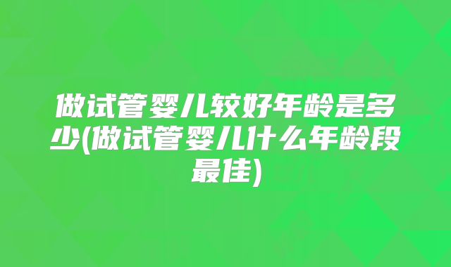 做试管婴儿较好年龄是多少(做试管婴儿什么年龄段最佳)