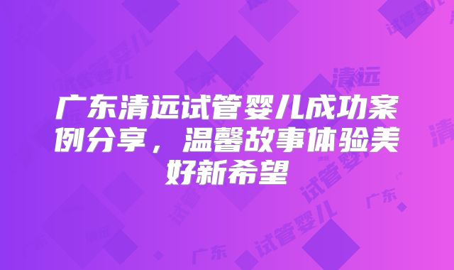 广东清远试管婴儿成功案例分享，温馨故事体验美好新希望