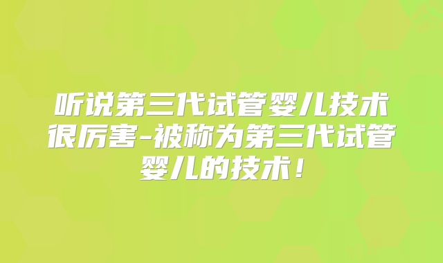 听说第三代试管婴儿技术很厉害-被称为第三代试管婴儿的技术!