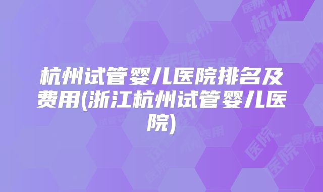 杭州试管婴儿医院排名及费用(浙江杭州试管婴儿医院)