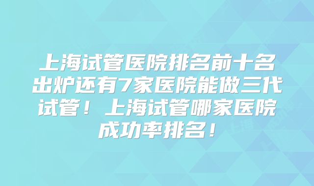 上海试管医院排名前十名出炉还有7家医院能做三代试管!上海试管哪家医院成功率排名!