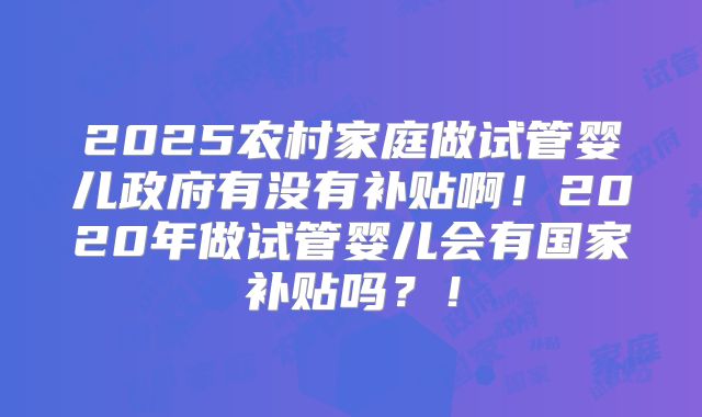2025农村家庭做试管婴儿政府有没有补贴啊！2020年做试管婴儿会有国家补贴吗？！