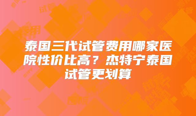 泰国三代试管费用哪家医院性价比高?杰特宁泰国试管更划算