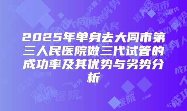 2025年单身去大同市第三人民医院做三代试管的成功率及其优势与劣势分析