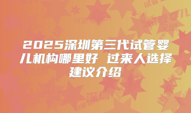 2025深圳第三代试管婴儿机构哪里好 过来人选择建议介绍