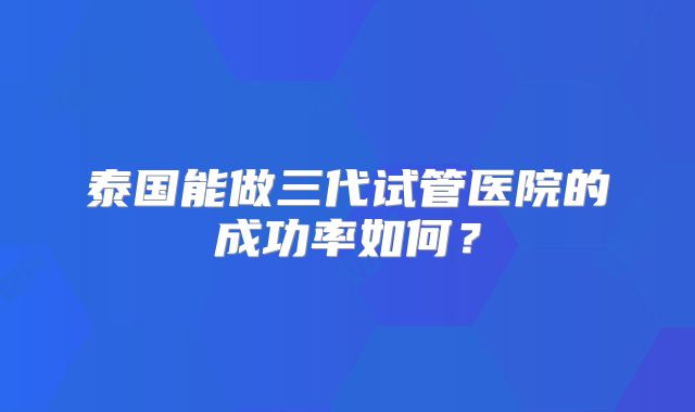 泰国能做三代试管医院的成功率如何?