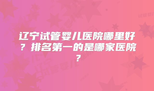 辽宁试管婴儿医院哪里好？排名第一的是哪家医院？
