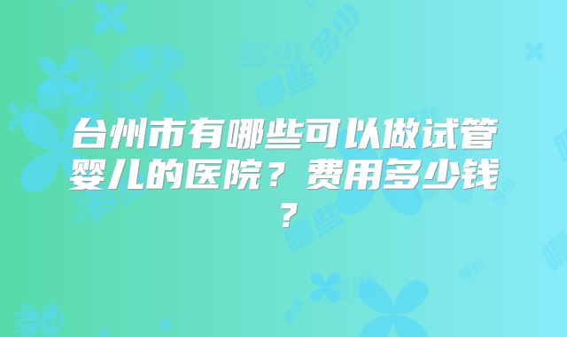 台州市有哪些可以做试管婴儿的医院？费用多少钱？