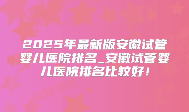 2025年最新版安徽试管婴儿医院排名_安徽试管婴儿医院排名比较好!