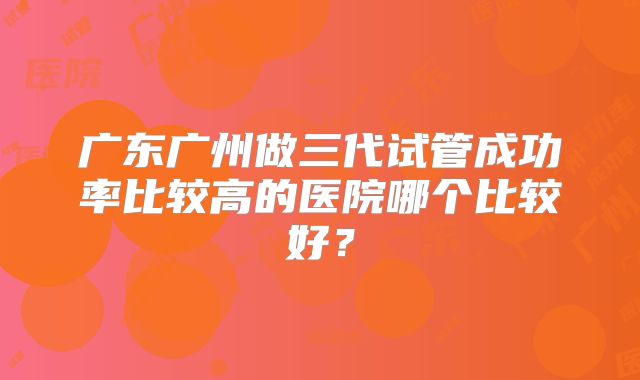 广东广州做三代试管成功率比较高的医院哪个比较好?