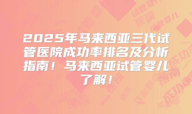 2025年马来西亚三代试管医院成功率排名及分析指南！马来西亚试管婴儿了解！