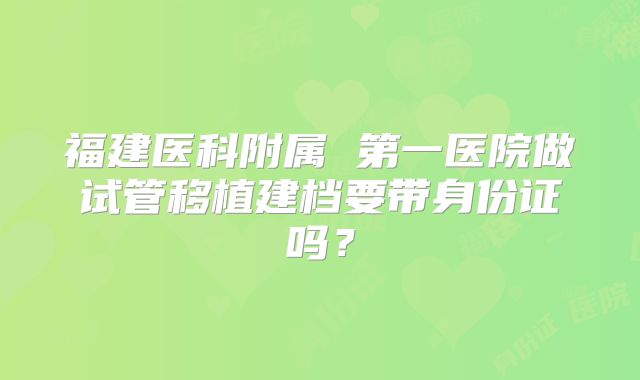 福建医科附属 第一医院做试管移植建档要带身份证吗？