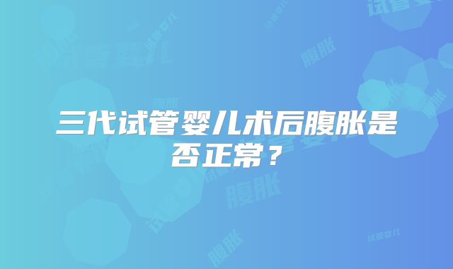 三代试管婴儿术后腹胀是否正常？