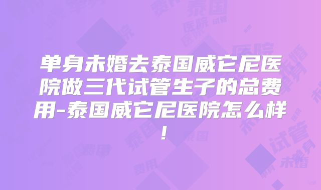 单身未婚去泰国威它尼医院做三代试管生子的总费用-泰国威它尼医院怎么样！
