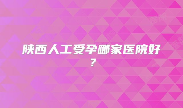 陕西人工受孕哪家医院好?