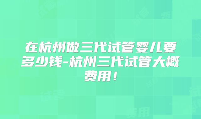 在杭州做三代试管婴儿要多少钱-杭州三代试管大概费用！