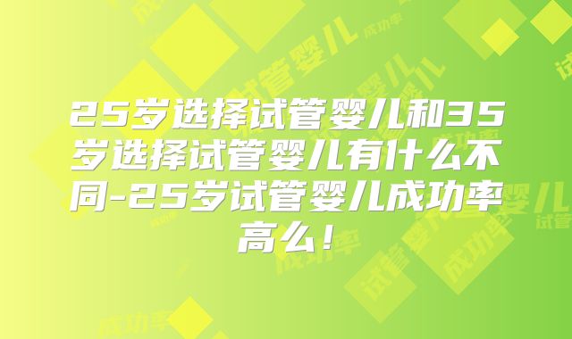 25岁选择试管婴儿和35岁选择试管婴儿有什么不同-25岁试管婴儿成功率高么！